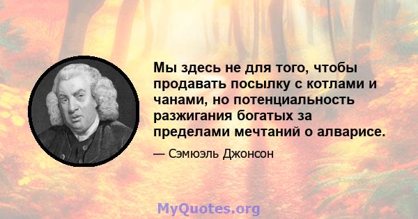 Мы здесь не для того, чтобы продавать посылку с котлами и чанами, но потенциальность разжигания богатых за пределами мечтаний о алварисе.