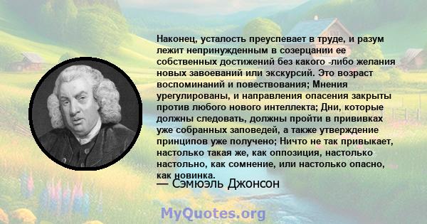 Наконец, усталость преуспевает в труде, и разум лежит непринужденным в созерцании ее собственных достижений без какого -либо желания новых завоеваний или экскурсий. Это возраст воспоминаний и повествования; Мнения