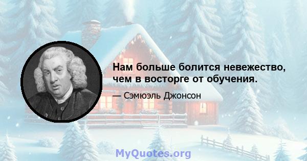 Нам больше болится невежество, чем в восторге от обучения.