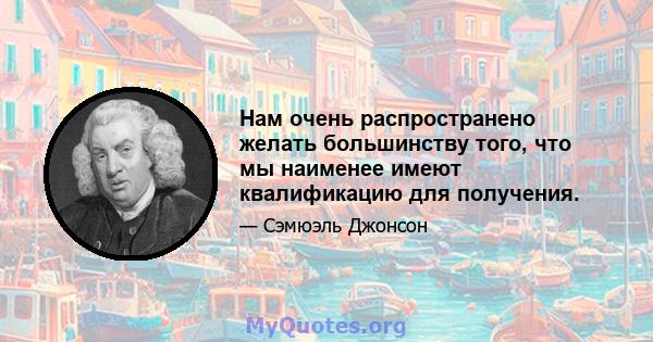 Нам очень распространено желать большинству того, что мы наименее имеют квалификацию для получения.