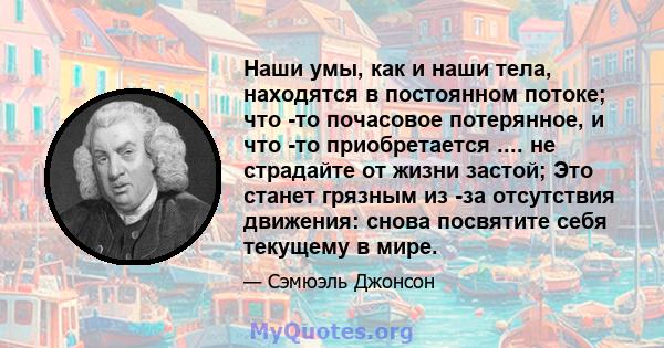 Наши умы, как и наши тела, находятся в постоянном потоке; что -то почасовое потерянное, и что -то приобретается .... не страдайте от жизни застой; Это станет грязным из -за отсутствия движения: снова посвятите себя