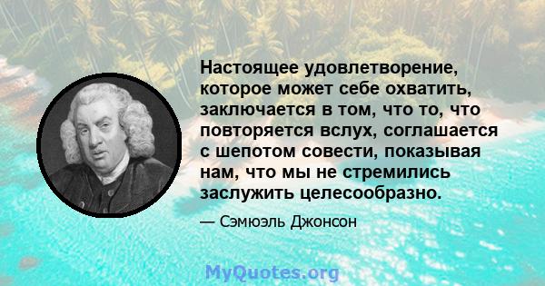 Настоящее удовлетворение, которое может себе охватить, заключается в том, что то, что повторяется вслух, соглашается с шепотом совести, показывая нам, что мы не стремились заслужить целесообразно.