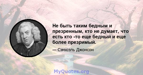 Не быть таким бедным и презренным, кто не думает, что есть кто -то еще бедный и еще более презримый.