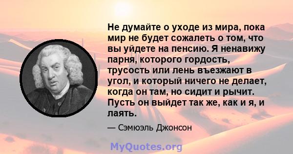 Не думайте о уходе из мира, пока мир не будет сожалеть о том, что вы уйдете на пенсию. Я ненавижу парня, которого гордость, трусость или лень въезжают в угол, и который ничего не делает, когда он там, но сидит и рычит.