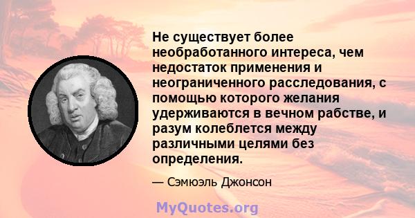 Не существует более необработанного интереса, чем недостаток применения и неограниченного расследования, с помощью которого желания удерживаются в вечном рабстве, и разум колеблется между различными целями без