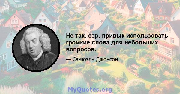 Не так, сэр, привык использовать громкие слова для небольших вопросов.