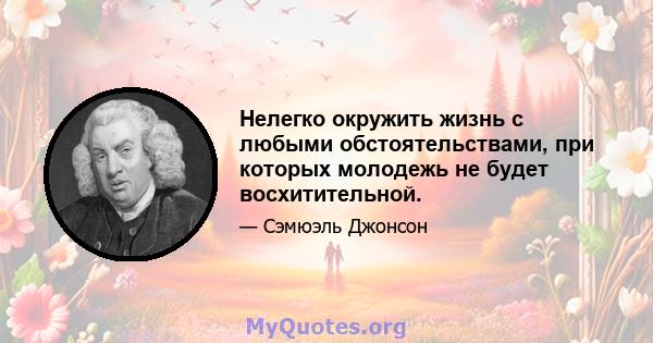 Нелегко окружить жизнь с любыми обстоятельствами, при которых молодежь не будет восхитительной.