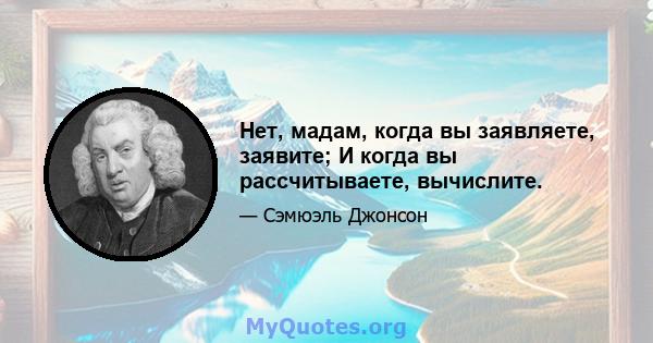 Нет, мадам, когда вы заявляете, заявите; И когда вы рассчитываете, вычислите.