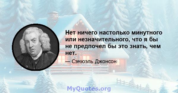 Нет ничего настолько минутного или незначительного, что я бы не предпочел бы это знать, чем нет.