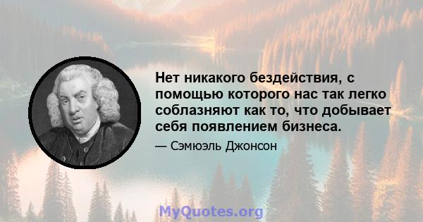 Нет никакого бездействия, с помощью которого нас так легко соблазняют как то, что добывает себя появлением бизнеса.