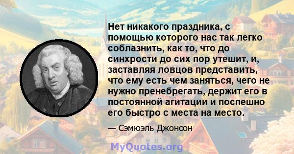 Нет никакого праздника, с помощью которого нас так легко соблазнить, как то, что до синхрости до сих пор утешит, и, заставляя ловцов представить, что ему есть чем заняться, чего не нужно пренебрегать, держит его в