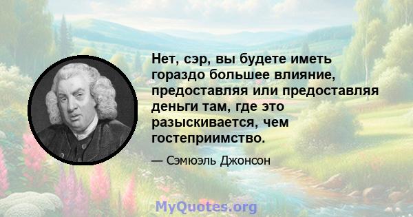 Нет, сэр, вы будете иметь гораздо большее влияние, предоставляя или предоставляя деньги там, где это разыскивается, чем гостеприимство.