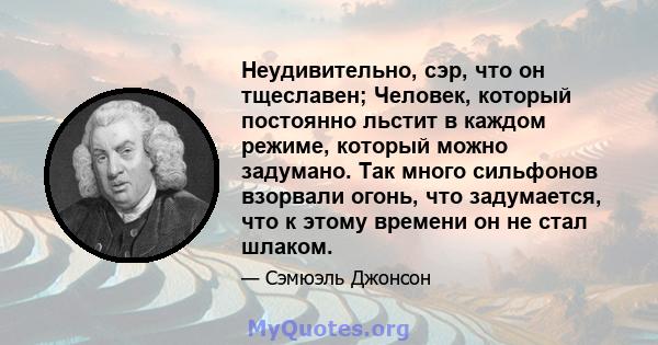 Неудивительно, сэр, что он тщеславен; Человек, который постоянно льстит в каждом режиме, который можно задумано. Так много сильфонов взорвали огонь, что задумается, что к этому времени он не стал шлаком.