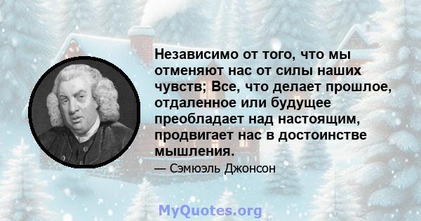 Независимо от того, что мы отменяют нас от силы наших чувств; Все, что делает прошлое, отдаленное или будущее преобладает над настоящим, продвигает нас в достоинстве мышления.