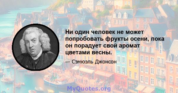 Ни один человек не может попробовать фрукты осени, пока он порадует свой аромат цветами весны.