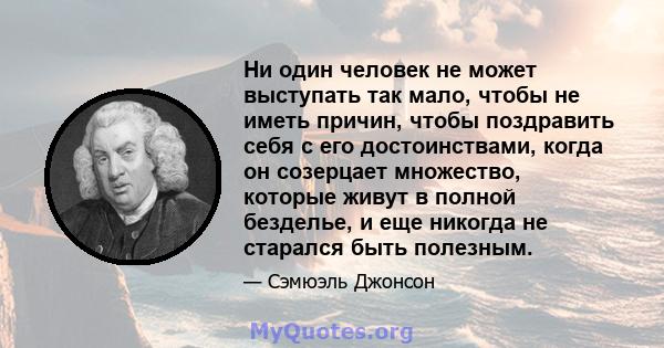 Ни один человек не может выступать так мало, чтобы не иметь причин, чтобы поздравить себя с его достоинствами, когда он созерцает множество, которые живут в полной безделье, и еще никогда не старался быть полезным.