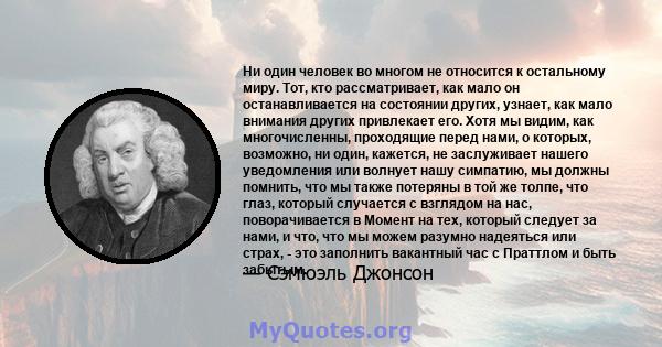 Ни один человек во многом не относится к остальному миру. Тот, кто рассматривает, как мало он останавливается на состоянии других, узнает, как мало внимания других привлекает его. Хотя мы видим, как многочисленны,