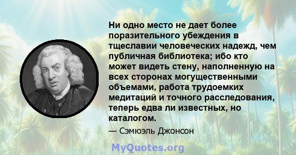 Ни одно место не дает более поразительного убеждения в тщеславии человеческих надежд, чем публичная библиотека; ибо кто может видеть стену, наполненную на всех сторонах могущественными объемами, работа трудоемких