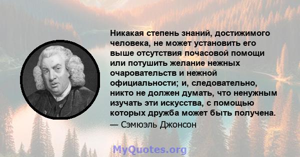 Никакая степень знаний, достижимого человека, не может установить его выше отсутствия почасовой помощи или потушить желание нежных очаровательств и нежной официальности; и, следовательно, никто не должен думать, что