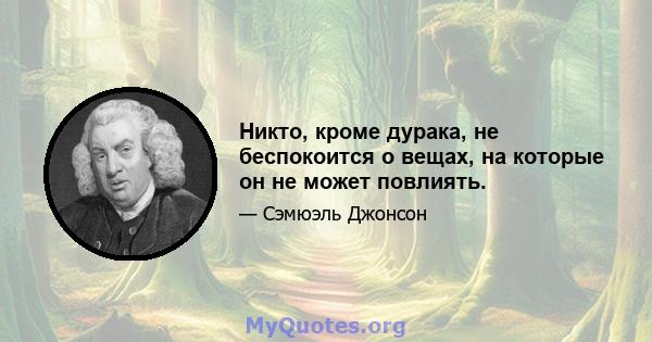 Никто, кроме дурака, не беспокоится о вещах, на которые он не может повлиять.