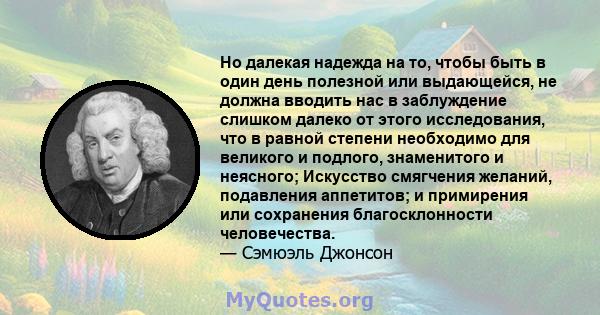 Но далекая надежда на то, чтобы быть в один день полезной или выдающейся, не должна вводить нас в заблуждение слишком далеко от этого исследования, что в равной степени необходимо для великого и подлого, знаменитого и