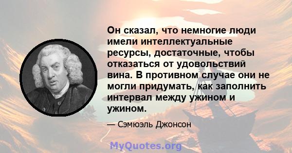 Он сказал, что немногие люди имели интеллектуальные ресурсы, достаточные, чтобы отказаться от удовольствий вина. В противном случае они не могли придумать, как заполнить интервал между ужином и ужином.