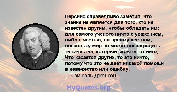 Персийс справедливо заметил, что знание не является для того, кто не известен другим, чтобы обладать им: для самого ученого ничто с уважением, либо с честью, ни преимуществом, поскольку мир не может вознаградить те