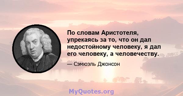 По словам Аристотеля, упрекаясь за то, что он дал недостойному человеку, я дал его человеку, а человечеству.