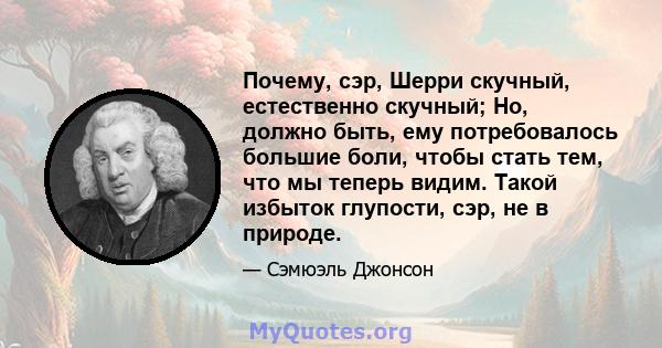 Почему, сэр, Шерри скучный, естественно скучный; Но, должно быть, ему потребовалось большие боли, чтобы стать тем, что мы теперь видим. Такой избыток глупости, сэр, не в природе.