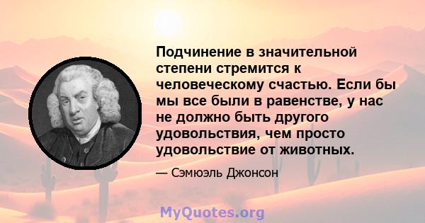 Подчинение в значительной степени стремится к человеческому счастью. Если бы мы все были в равенстве, у нас не должно быть другого удовольствия, чем просто удовольствие от животных.