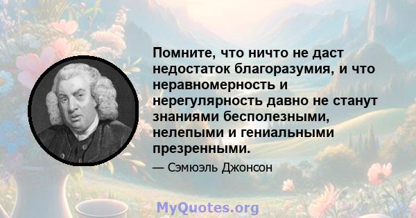 Помните, что ничто не даст недостаток благоразумия, и что неравномерность и нерегулярность давно не станут знаниями бесполезными, нелепыми и гениальными презренными.