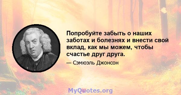 Попробуйте забыть о наших заботах и ​​болезнях и внести свой вклад, как мы можем, чтобы счастье друг друга.