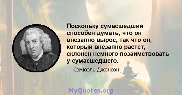 Поскольку сумасшедший способен думать, что он внезапно вырос, так что он, который внезапно растет, склонен немного позаимствовать у сумасшедшего.