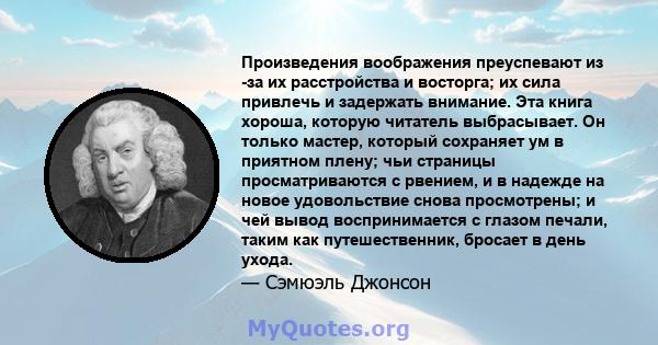 Произведения воображения преуспевают из -за их расстройства и восторга; их сила привлечь и задержать внимание. Эта книга хороша, которую читатель выбрасывает. Он только мастер, который сохраняет ум в приятном плену; чьи 