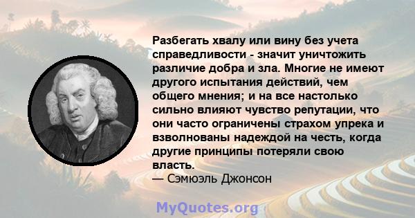 Разбегать хвалу или вину без учета справедливости - значит уничтожить различие добра и зла. Многие не имеют другого испытания действий, чем общего мнения; и на все настолько сильно влияют чувство репутации, что они