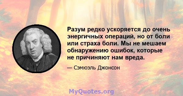 Разум редко ускоряется до очень энергичных операций, но от боли или страха боли. Мы не мешаем обнаружению ошибок, которые не причиняют нам вреда.