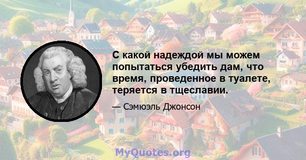 С какой надеждой мы можем попытаться убедить дам, что время, проведенное в туалете, теряется в тщеславии.