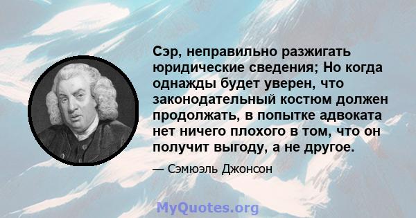 Сэр, неправильно разжигать юридические сведения; Но когда однажды будет уверен, что законодательный костюм должен продолжать, в попытке адвоката нет ничего плохого в том, что он получит выгоду, а не другое.