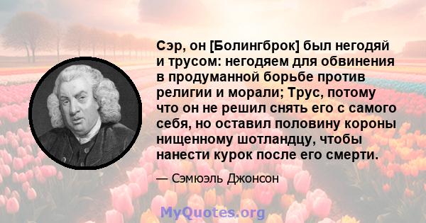 Сэр, он [Болингброк] был негодяй и трусом: негодяем для обвинения в продуманной борьбе против религии и морали; Трус, потому что он не решил снять его с самого себя, но оставил половину короны нищенному шотландцу, чтобы 