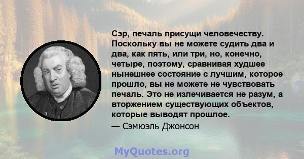 Сэр, печаль присущи человечеству. Поскольку вы не можете судить два и два, как пять, или три, но, конечно, четыре, поэтому, сравнивая худшее нынешнее состояние с лучшим, которое прошло, вы не можете не чувствовать