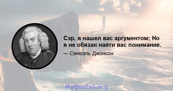 Сэр, я нашел вас аргументом; Но я не обязан найти вас понимание.