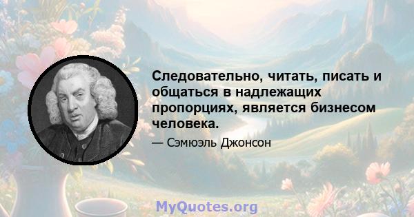 Следовательно, читать, писать и общаться в надлежащих пропорциях, является бизнесом человека.