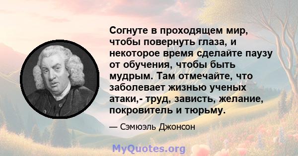 Согнуте в проходящем мир, чтобы повернуть глаза, и некоторое время сделайте паузу от обучения, чтобы быть мудрым. Там отмечайте, что заболевает жизнью ученых атаки,- труд, зависть, желание, покровитель и тюрьму.