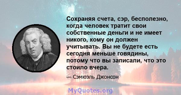 Сохраняя счета, сэр, бесполезно, когда человек тратит свои собственные деньги и не имеет никого, кому он должен учитывать. Вы не будете есть сегодня меньше говядины, потому что вы записали, что это стоило вчера.