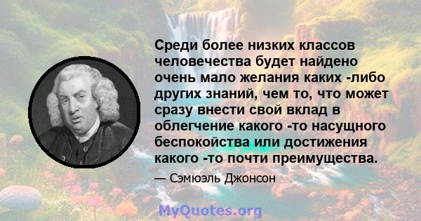 Среди более низких классов человечества будет найдено очень мало желания каких -либо других знаний, чем то, что может сразу внести свой вклад в облегчение какого -то насущного беспокойства или достижения какого -то