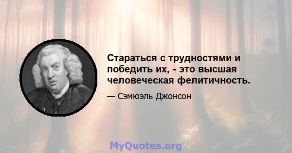 Стараться с трудностями и победить их, - это высшая человеческая фелитичность.