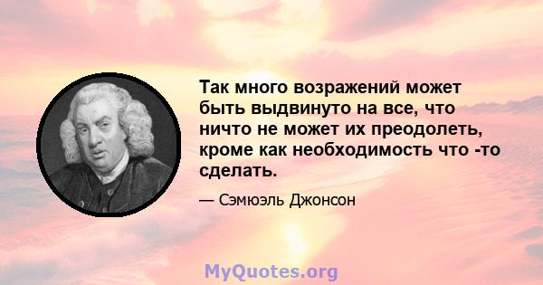 Так много возражений может быть выдвинуто на все, что ничто не может их преодолеть, кроме как необходимость что -то сделать.