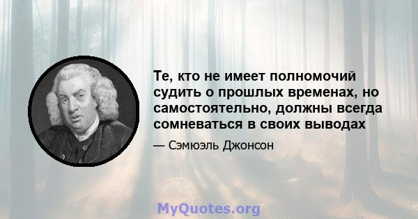 Те, кто не имеет полномочий судить о прошлых временах, но самостоятельно, должны всегда сомневаться в своих выводах