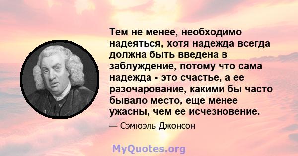 Тем не менее, необходимо надеяться, хотя надежда всегда должна быть введена в заблуждение, потому что сама надежда - это счастье, а ее разочарование, какими бы часто бывало место, еще менее ужасны, чем ее исчезновение.