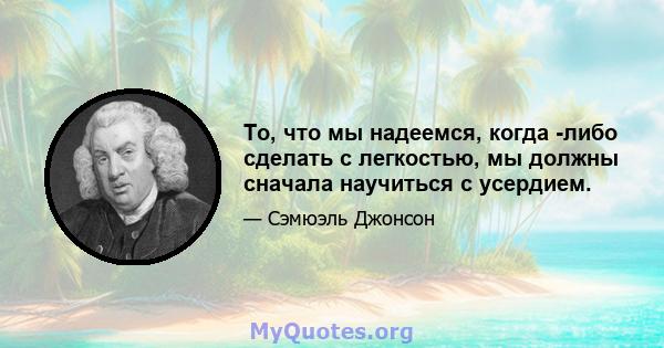 То, что мы надеемся, когда -либо сделать с легкостью, мы должны сначала научиться с усердием.